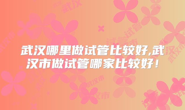 武汉哪里做试管比较好,武汉市做试管哪家比较好！
