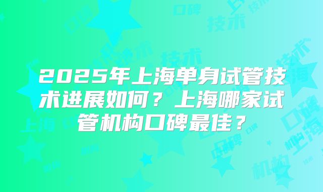 2025年上海单身试管技术进展如何？上海哪家试管机构口碑最佳？