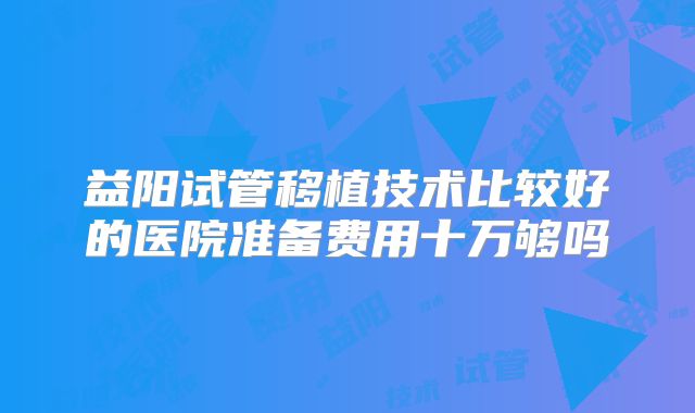 益阳试管移植技术比较好的医院准备费用十万够吗