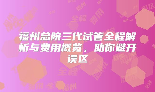 福州总院三代试管全程解析与费用概览，助你避开误区