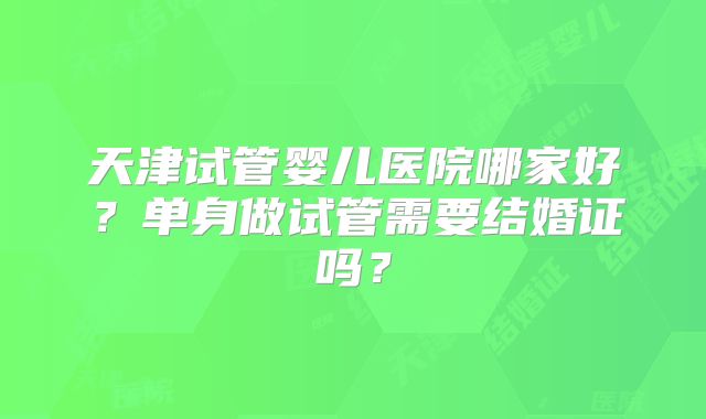 天津试管婴儿医院哪家好？单身做试管需要结婚证吗？