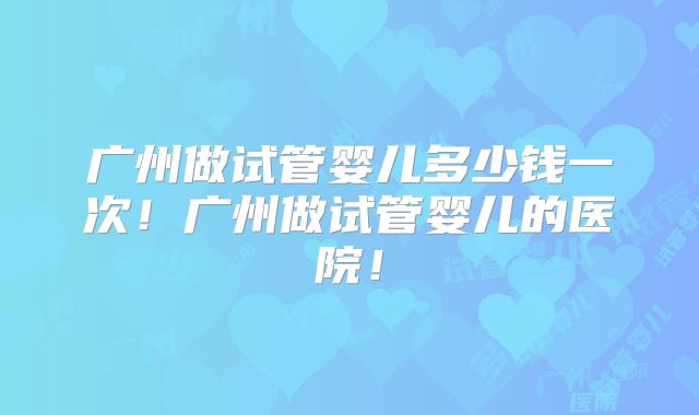 广州做试管婴儿多少钱一次！广州做试管婴儿的医院！