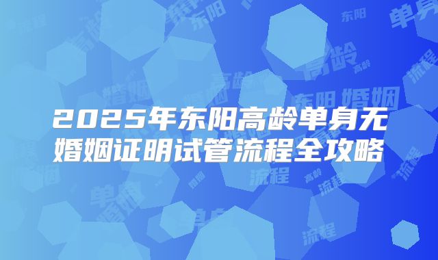 2025年东阳高龄单身无婚姻证明试管流程全攻略