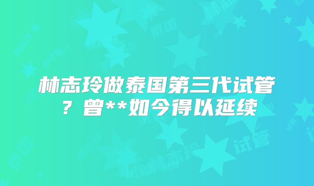 林志玲做泰国第三代试管?曾**如今得以延续