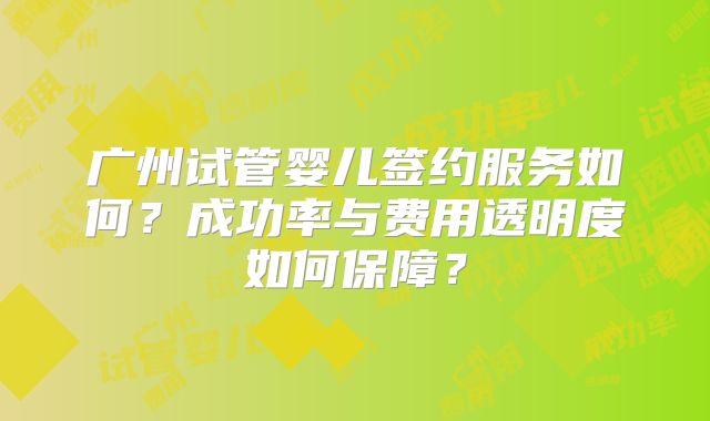 广州试管婴儿签约服务如何？成功率与费用透明度如何保障？