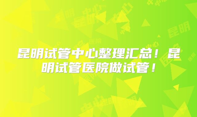 昆明试管中心整理汇总!昆明试管医院做试管!