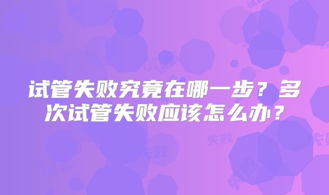 试管失败究竟在哪一步？多次试管失败应该怎么办？