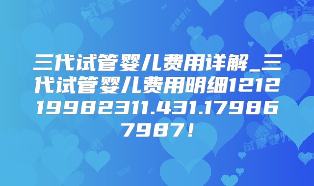 三代试管婴儿费用详解_三代试管婴儿费用明细121219982311.431.179867987！