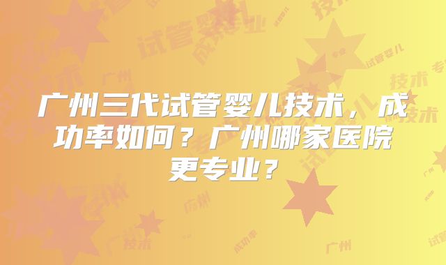 广州三代试管婴儿技术，成功率如何？广州哪家医院更专业？