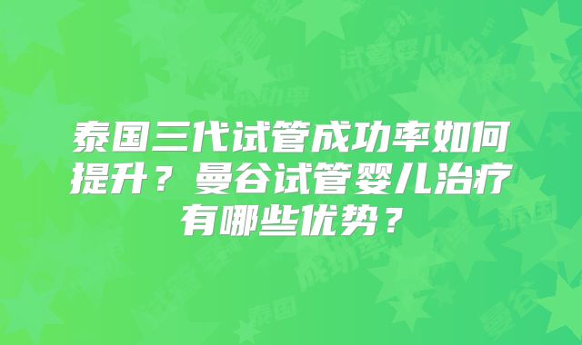 泰国三代试管成功率如何提升？曼谷试管婴儿治疗有哪些优势？