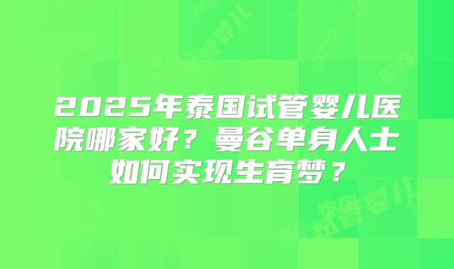 2025年泰国试管婴儿医院哪家好？曼谷单身人士如何实现生育梦？