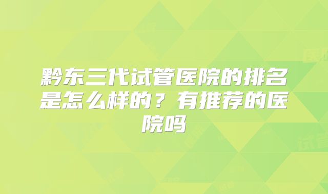 黔东三代试管医院的排名是怎么样的？有推荐的医院吗