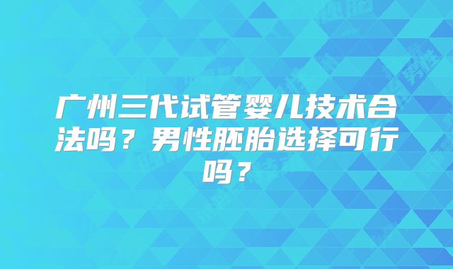 广州三代试管婴儿技术合法吗？男性胚胎选择可行吗？
