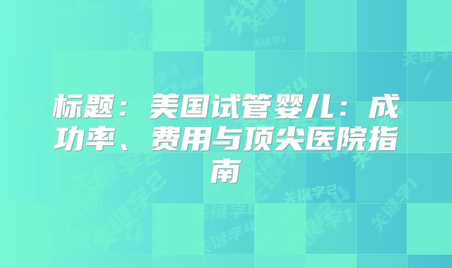 标题：美国试管婴儿：成功率、费用与顶尖医院指南