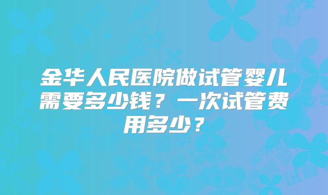 金华人民医院做试管婴儿需要多少钱？一次试管费用多少？