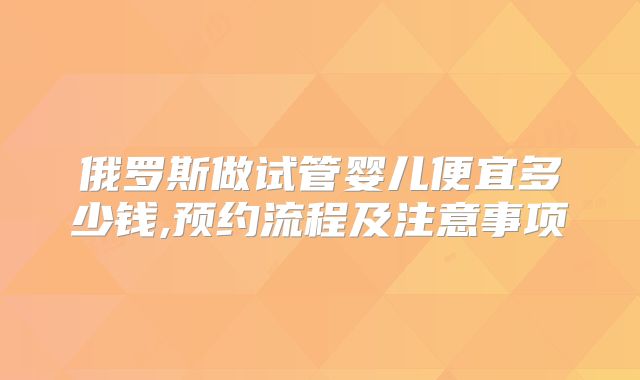 俄罗斯做试管婴儿便宜多少钱,预约流程及注意事项