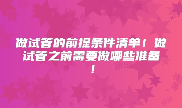做试管的前提条件清单！做试管之前需要做哪些准备！