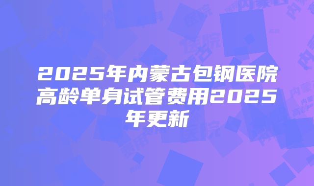 2025年内蒙古包钢医院高龄单身试管费用2025年更新