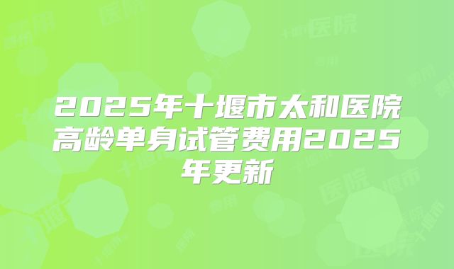 2025年十堰市太和医院高龄单身试管费用2025年更新