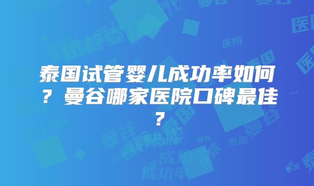 泰国试管婴儿成功率如何？曼谷哪家医院口碑最佳？