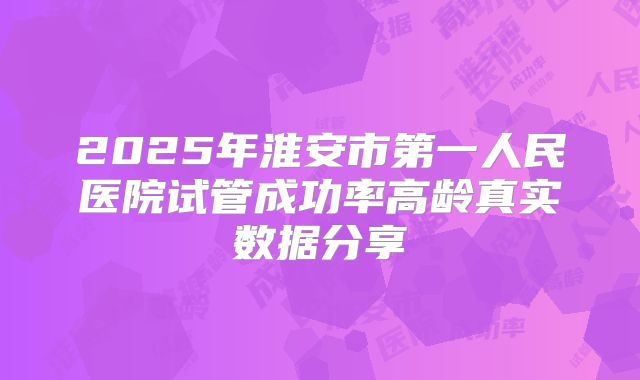 2025年淮安市第一人民医院试管成功率高龄真实数据分享