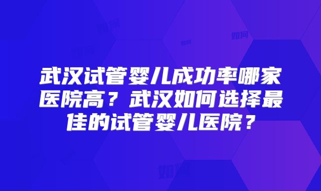 武汉试管婴儿成功率哪家医院高?武汉如何选择最佳的试管婴儿医院?