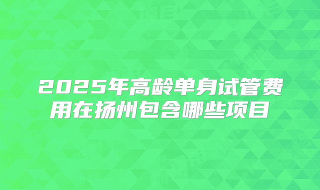 2025年高龄单身试管费用在扬州包含哪些项目