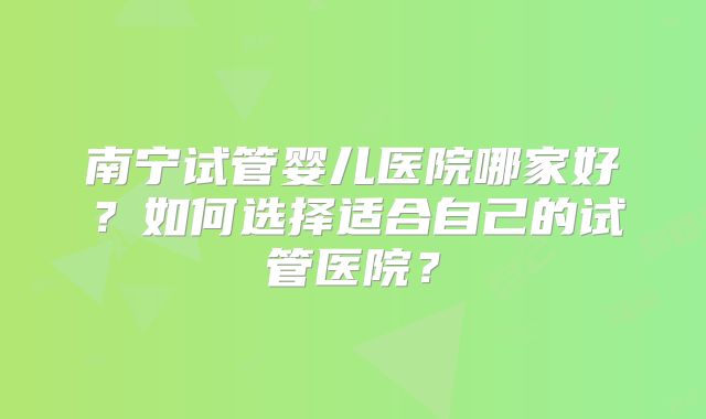 南宁试管婴儿医院哪家好？如何选择适合自己的试管医院？