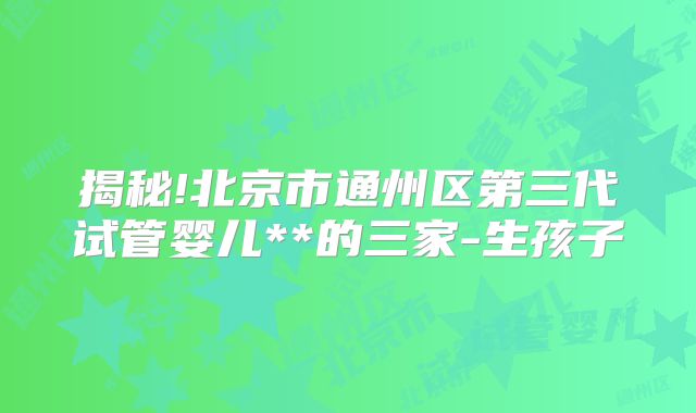 揭秘!北京市通州区第三代试管婴儿**的三家-生孩子