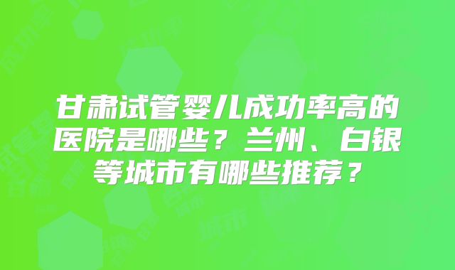 甘肃试管婴儿成功率高的医院是哪些？兰州、白银等城市有哪些推荐？
