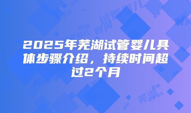 2025年芜湖试管婴儿具体步骤介绍，持续时间超过2个月
