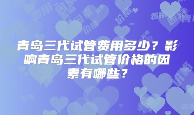 青岛三代试管费用多少？影响青岛三代试管价格的因素有哪些？