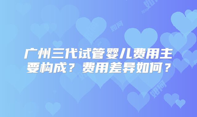 广州三代试管婴儿费用主要构成？费用差异如何？