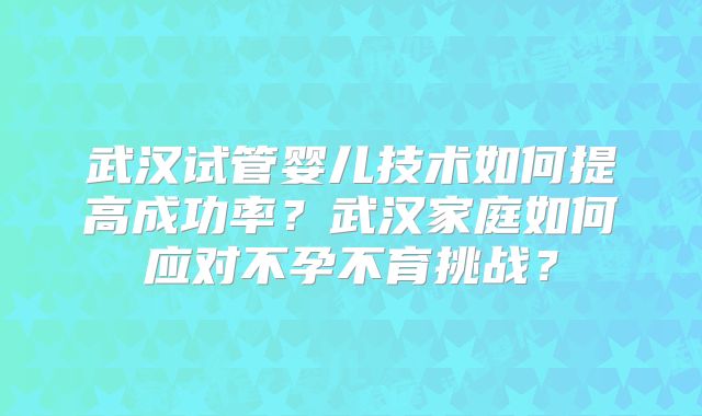 武汉试管婴儿技术如何提高成功率？武汉家庭如何应对不孕不育挑战？