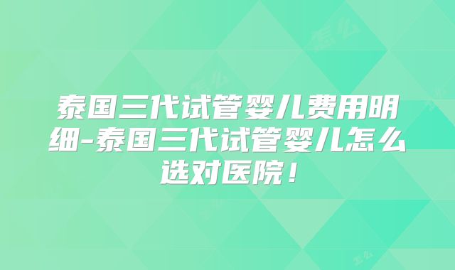 泰国三代试管婴儿费用明细-泰国三代试管婴儿怎么选对医院！