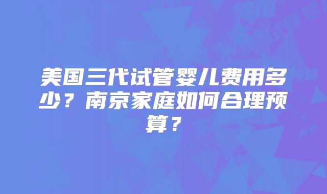 美国三代试管婴儿费用多少？南京家庭如何合理预算？