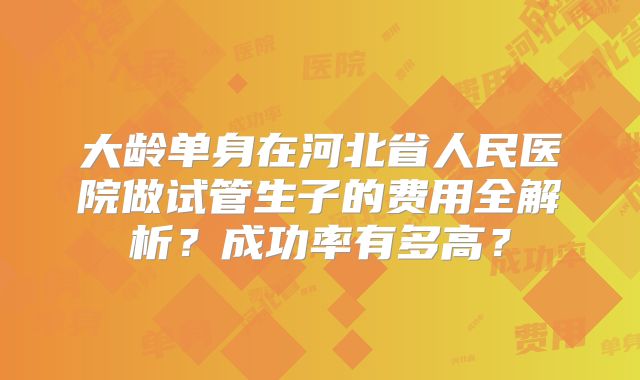 大龄单身在河北省人民医院做试管生子的费用全解析？成功率有多高？