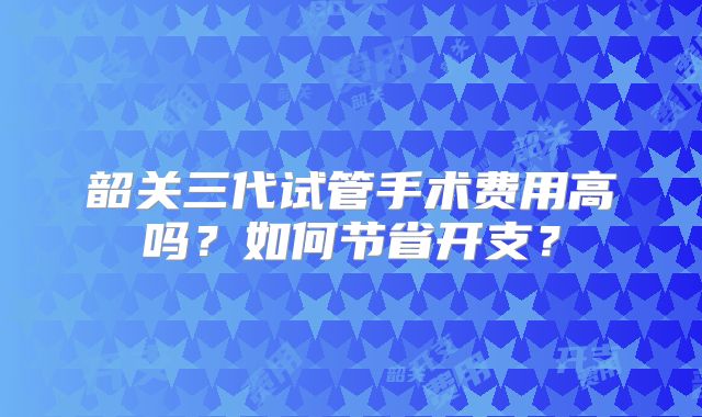 韶关三代试管手术费用高吗？如何节省开支？