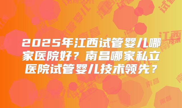 2025年江西试管婴儿哪家医院好？南昌哪家私立医院试管婴儿技术领先？