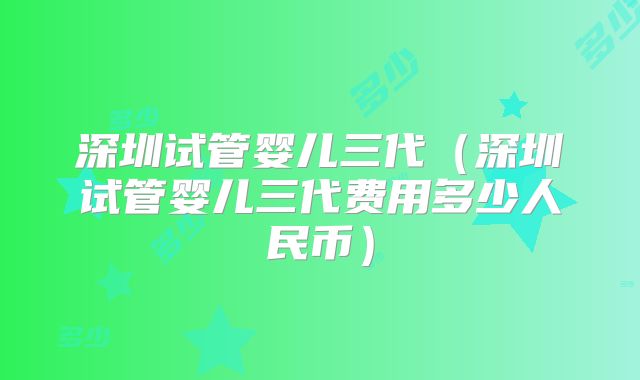 深圳试管婴儿三代（深圳试管婴儿三代费用多少人民币）