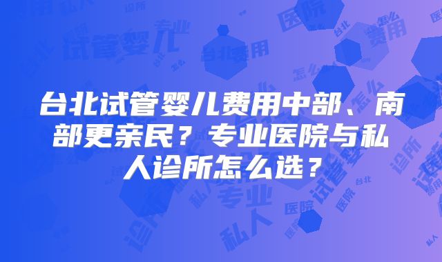台北试管婴儿费用中部、南部更亲民？专业医院与私人诊所怎么选？