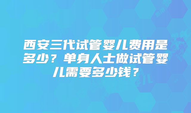 西安三代试管婴儿费用是多少？单身人士做试管婴儿需要多少钱？