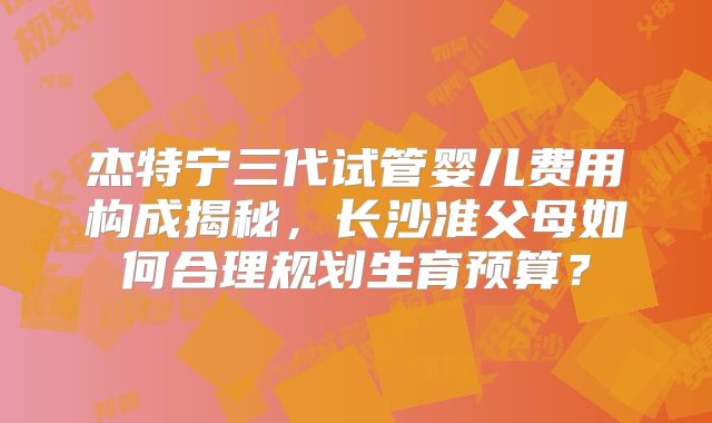 杰特宁三代试管婴儿费用构成揭秘，长沙准父母如何合理规划生育预算？