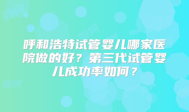 呼和浩特试管婴儿哪家医院做的好?第三代试管婴儿成功率如何?