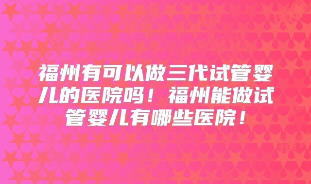 福州有可以做三代试管婴儿的医院吗！福州能做试管婴儿有哪些医院！