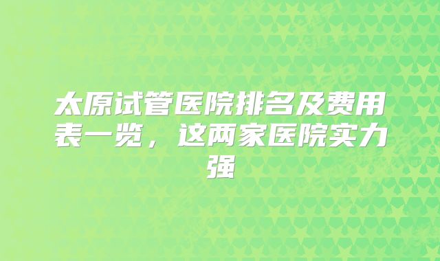 太原试管医院排名及费用表一览，这两家医院实力强