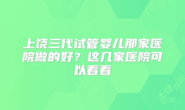 上饶三代试管婴儿那家医院做的好？这几家医院可以看看