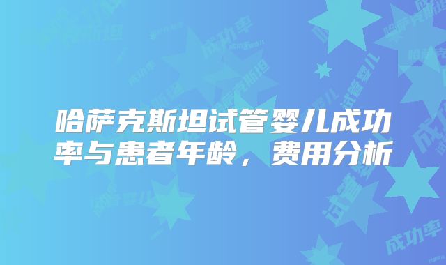 哈萨克斯坦试管婴儿成功率与患者年龄，费用分析