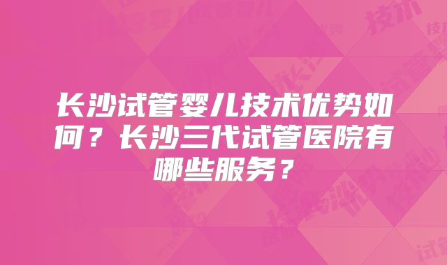 长沙试管婴儿技术优势如何？长沙三代试管医院有哪些服务？