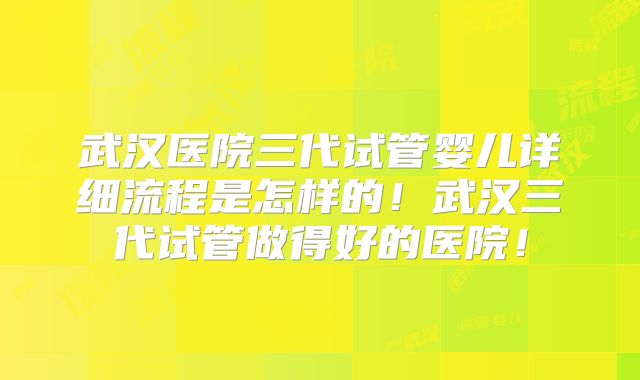 武汉医院三代试管婴儿详细流程是怎样的！武汉三代试管做得好的医院！